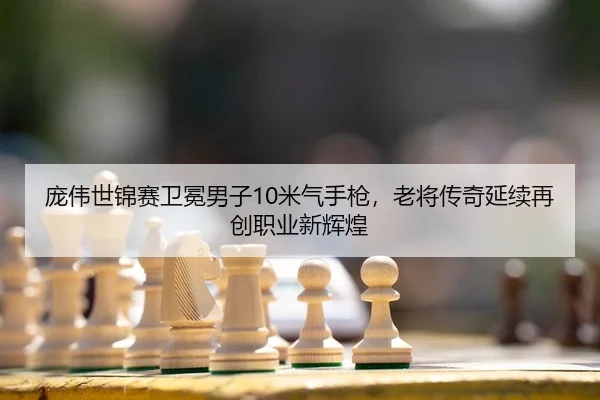 庞伟世锦赛卫冕男子10米气手枪，老将传奇延续再创职业新辉煌（KY）