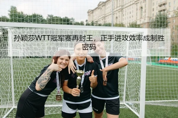 孙颖莎WTT冠军赛再封王，正手进攻效率成制胜密码 - Kaiyuan