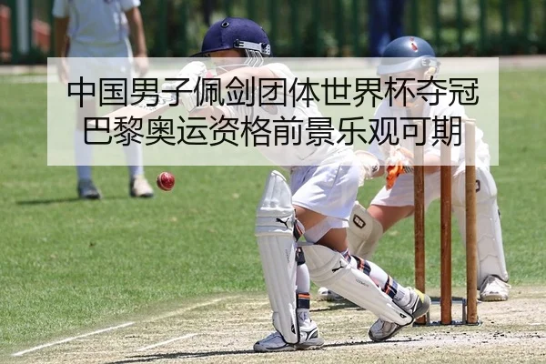 中国男子佩剑团体世界杯夺冠 巴黎奥运资格前景乐观可期（KY）